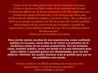 “Como si de un viaje al principio de los tiempos se tratase,
Cristo se detuvo en Éboli relata el descubrimiento de una
civilización diferente, la de los campesinos del Mezzogiorno, una
civilización ajena a la historia y a la razón progresiva, una
civilización de sabiduría antigua y paciente dolor. Sin embargo, el
libro no se puede considerar un diario ya que fue escrito muchos
años después de la experiencia que lo inspira, cuando las
impresiones reales habían dejado de tener la necesidad prosaica
del documento”
(Carlo Levi, en el prefacio de la obra)
Esta novela cuenta muchas de mis experiencias como confinado
político en Lucania, entre ellas la de volver a la práctica de la
medicina a pesar de mi escasa preparación. Fue mi hermana
Luisa, también médico, quien me ayudó en lo mas elemental para
poder aliviar a aquellas gentes tan abandonadas, pero los dos
médicos ‘oficiales’ del pueblo hicieron todo lo posible para que se
me prohibiera esta ayuda.
“Cristo se detuvo en Éboli constituye la evocación más
apasionante y cruel de nuestros pueblos”
(Rocco Scotellaro, escritor)
 