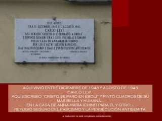 AQUÍ VIVIÓ ENTRE DICIEMBRE DE 1943 Y AGOSTO DE 1945
CARLO LEVI.
AQUÍ ESCRIBIÓ “CRISTO SE PARÓ EN ÉBOLI” Y PINTÓ CUADROS DE SU
MAS BELLA Y HUMANA…
EN LA CASA DE ANNA MARÍA ICHINO PARA ÉL Y OTRO…
REFUGIO SEGURO DEL FASCISMO Y LA PERSECUCIÓN ANTISEMITA.
La traducción no está completada correctamente)
 