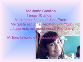 Me llamo Catalina. Tengo 10 años.  Mi cumpleaños es el 4 de Enero. Me gusta escuchar regatón y cumbia. Lo que más me gusta ver es Phineas y Ferb. Mi libro favorito es Corazonadas .   