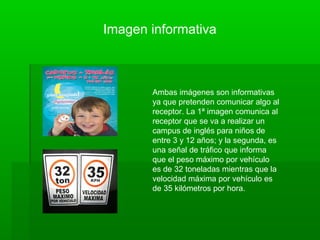 Imagen informativa
Ambas imágenes son informativas
ya que pretenden comunicar algo al
receptor. La 1ª imagen comunica al
receptor que se va a realizar un
campus de inglés para niños de
entre 3 y 12 años; y la segunda, es
una señal de tráfico que informa
que el peso máximo por vehículo
es de 32 toneladas mientras que la
velocidad máxima por vehículo es
de 35 kilómetros por hora.
 