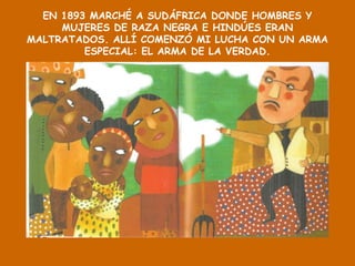 EN 1893 MARCHÉ A SUDÁFRICA DONDE HOMBRES Y
MUJERES DE RAZA NEGRA E HINDÚES ERAN
MALTRATADOS. ALLÍ COMENZÓ MI LUCHA CON UN ARMA
ESPECIAL: EL ARMA DE LA VERDAD.
 