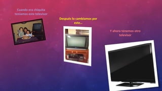 Cuando era chiquita
teníamos este televisor
Después lo cambiamos por
este…
Y ahora tenemos otro
televisor
 