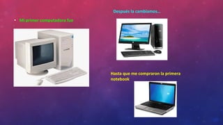 • Mi primer computadora fue
Después la cambiamos…
Hasta que me compraron la primera
notebook
 