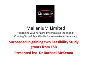MellaniuM Limited “Widening your horizons by simulating the World” Creating Virtual Real Worlds for Immersive experiences. Succeeded in gaining two Feasibility Study grants from TSB Presented by:  Dr Rachael McKenna 