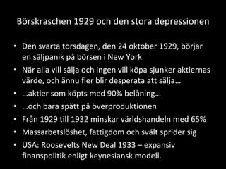 Börskraschen 1929 och den stora depressionen Den svarta torsdagen, den 24 oktober 1929, börjar en säljpanik på börsen i New York När alla vill sälja och ingen vill köpa sjunker aktiernas värde, och ännu fler blir desperata att sälja… … aktier som köpts med 90% belåning… … och bara spätt på överproduktionen Från 1929 till 1932 minskar världshandeln med 65% Massarbetslöshet, fattigdom och svält sprider sig USA: Roosevelts New Deal 1933 – expansiv finanspolitik enligt keynesiansk modell. 