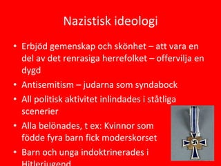 Nazistisk ideologi Erbjöd gemenskap och skönhet – att vara en del av det renrasiga herrefolket – offervilja en dygd Antisemitism – judarna som syndabock All politisk aktivitet inlindades i ståtliga scenerier Alla belönades, t ex: Kvinnor som  födde fyra barn fick moderskorset Barn och unga indoktrinerades i  Hitlerjugend 