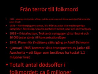 Från terror till folkmord 1933 - sabotage mot judiska affärer, judiska professorer och läkare avskedas (fick behandla judar privat) 1935 – Nürnberglagarna antas, bl a fråntas judar alla medborgerliga rättigheter. Äktenskap/sexuella kontakter mellan judar och arier förbjuds. 1938 – Kristallnatten, Tysklands synagogor sätts i brand och  30 000 judar sänds till koncentrationsläger 1942: Planen för  Endlösung  sätts igång av Adolf Eichmann I januari 1945 kommer sista transporten av judar till Auschwitz – ett läger som beräknas ha kostat 1,1 miljoner livet Totalt antal dödsoffer i folkmordet: ca 6 miljoner 