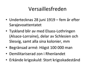 Versaillesfreden Undertecknas 28 juni 1919 – fem år efter Sarajevoattentatet Tyskland blir av med Elsass-Lothringen (Alsace-Lorraine), delar av Schlesien och Slesvig, samt alla sina kolonier, mm Begränsad armé: Högst 100 000 man Demilitariserad zon i Rhenlandet Erkände krigsskuld: Stort krigsskadestånd 
