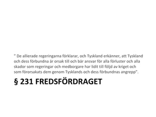 § 231 FREDSFÖRDRAGET ”  De allierade regeringarna förklarar, och Tyskland erkänner, att Tyskland och dess förbundna är orsak till och bär ansvar för alla förluster och alla skador som regeringar och medborgare har lidit till följd av kriget och som förorsakats dem genom Tysklands och dess förbundnas angrepp”. 