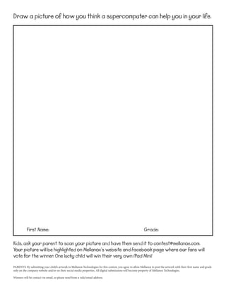 Draw a picture of how you think a supercomputer can help you in your life.

First Name:

Grade:

Kids, ask your parent to scan your picture and have them send it to contest@mellanox.com.
Your picture will be highlighted on Mellanox’s website and Facebook page where our fans will
vote for the winner. One lucky child will win their very own iPad Mini!
PARENTS: By submitting your child’s artwork to Mellanox Technologies for this contest, you agree to allow Mellanox to post the artwork with their first name and grade
only on the company website and/or on their social media properties. All digital submissions will become property of Mellanox Technologies.
Winners will be contact via email, so please send from a valid email address.

 