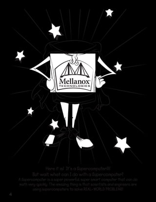 Here it is! It’s a Supercomputer!!!!
But wait, what can I do with a Supercomputer?

4

A Supercomputer is a super powerful, super smart computer that can do
math very quickly. The amazing thing is that scientists and engineers are
using supercomputers to solve REAL-WORLD PROBLEMS!

 