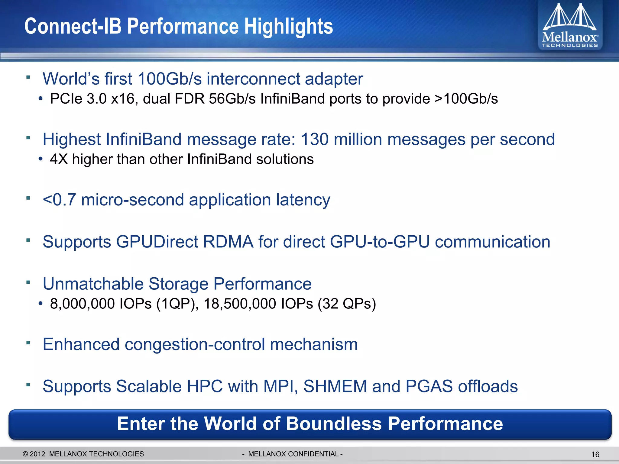 Connect-IB Performance Highlights

▪ World’s first 100Gb/s interconnect adapter
   • PCIe 3.0 x16, dual FDR 56Gb/s InfiniBand ports to provide >100Gb/s

▪ Highest InfiniBand message rate: 130 million messages per second
   • 4X higher than other InfiniBand solutions

▪ <0.7 micro-second application latency

▪ Supports GPUDirect RDMA for direct GPU-to-GPU communication

▪ Unmatchable Storage Performance
   • 8,000,000 IOPs (1QP), 18,500,000 IOPs (32 QPs)

▪ Enhanced congestion-control mechanism

▪ Supports Scalable HPC with MPI, SHMEM and PGAS offloads
                     Enter the World of Boundless Performance
© 2012 MELLANOX TECHNOLOGIES      - MELLANOX CONFIDENTIAL -               16
 