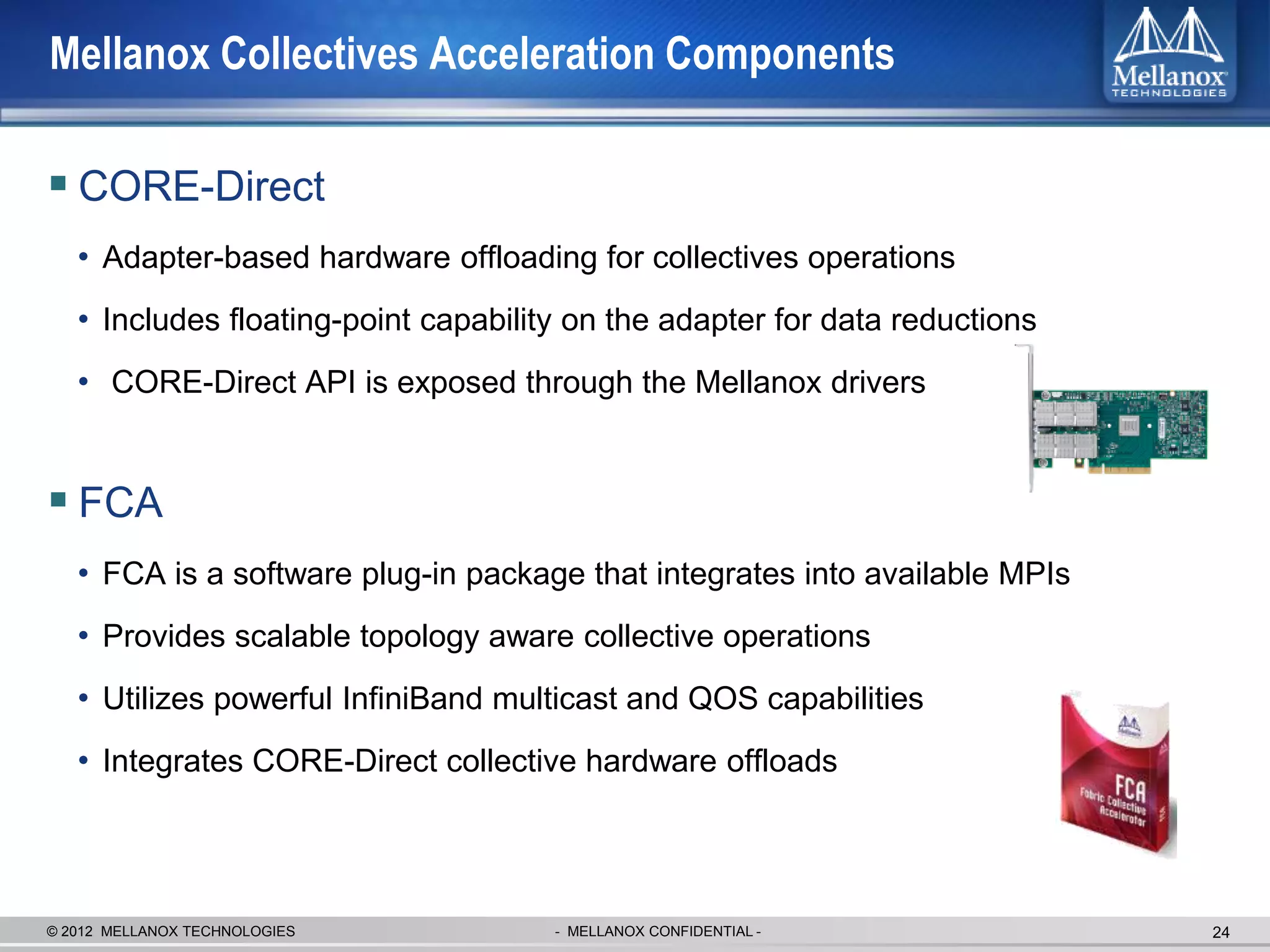 Mellanox Collectives Acceleration Components

 CORE-Direct
   • Adapter-based hardware offloading for collectives operations
   • Includes floating-point capability on the adapter for data reductions
   • CORE-Direct API is exposed through the Mellanox drivers


 FCA
   • FCA is a software plug-in package that integrates into available MPIs
   • Provides scalable topology aware collective operations
   • Utilizes powerful InfiniBand multicast and QOS capabilities
   • Integrates CORE-Direct collective hardware offloads



© 2012 MELLANOX TECHNOLOGIES          - MELLANOX CONFIDENTIAL -              24
 