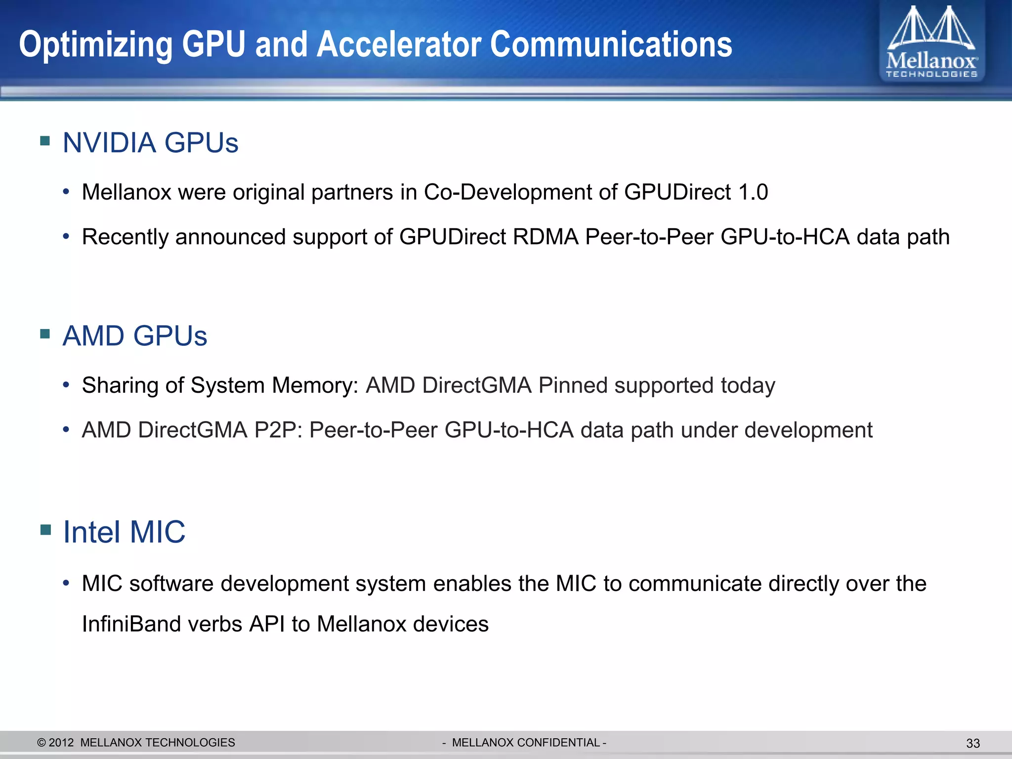 Optimizing GPU and Accelerator Communications

  NVIDIA GPUs
    • Mellanox were original partners in Co-Development of GPUDirect 1.0
    • Recently announced support of GPUDirect RDMA Peer-to-Peer GPU-to-HCA data path



  AMD GPUs
    • Sharing of System Memory: AMD DirectGMA Pinned supported today
    • AMD DirectGMA P2P: Peer-to-Peer GPU-to-HCA data path under development



  Intel MIC
    • MIC software development system enables the MIC to communicate directly over the
       InfiniBand verbs API to Mellanox devices




 © 2012 MELLANOX TECHNOLOGIES             - MELLANOX CONFIDENTIAL -                      33
 