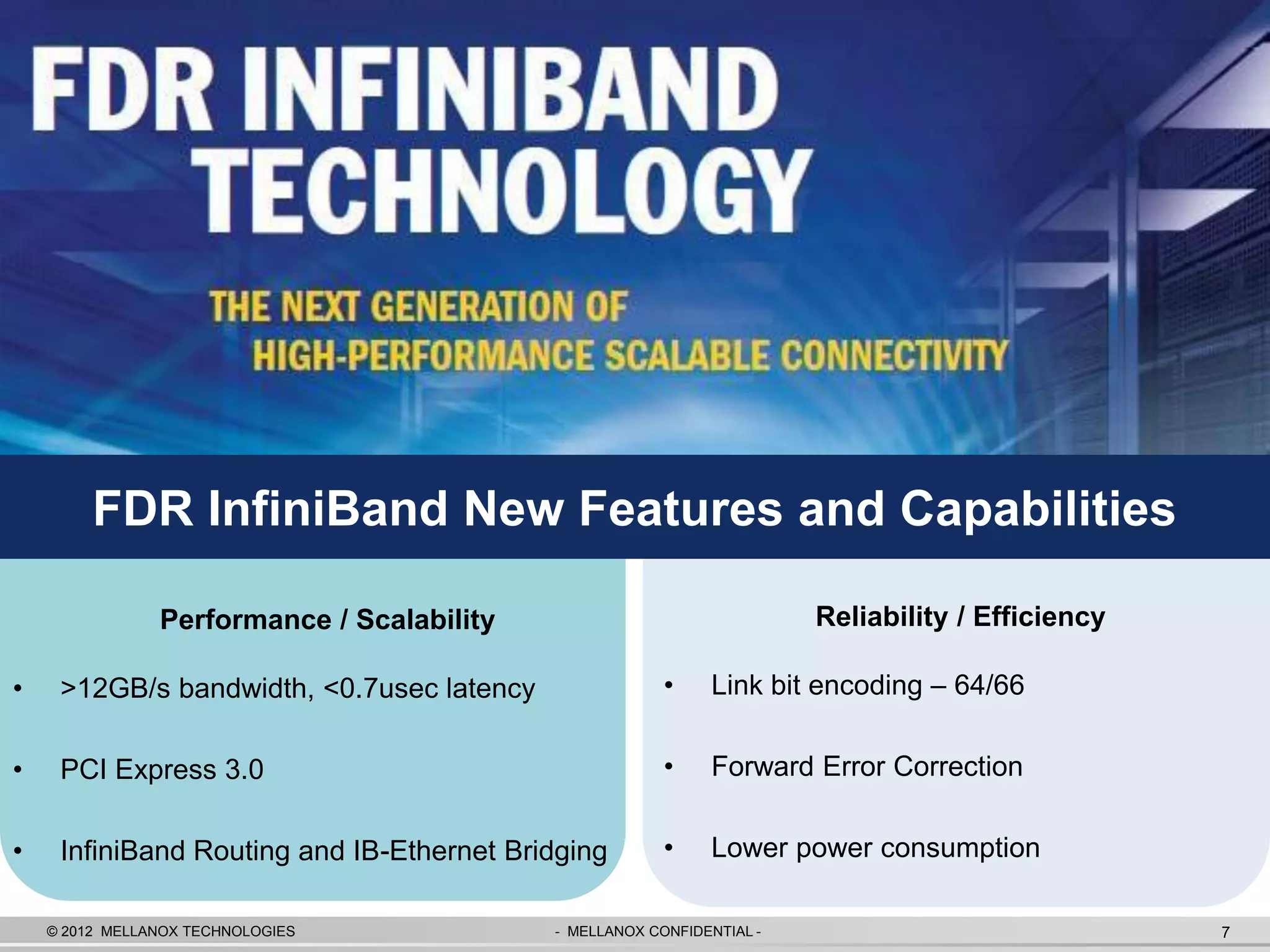 FDR InfiniBand New Features and Capabilities

                Performance / Scalability                               Reliability / Efficiency

•    >12GB/s bandwidth, <0.7usec latency                 •    Link bit encoding – 64/66

•    PCI Express 3.0                                     •    Forward Error Correction

•    InfiniBand Routing and IB-Ethernet Bridging         •    Lower power consumption

    © 2012 MELLANOX TECHNOLOGIES            - MELLANOX CONFIDENTIAL -                              7
 