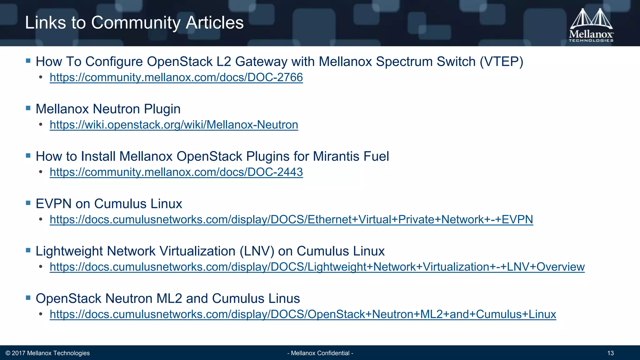 © 2017 Mellanox Technologies - Mellanox Confidential - 13
Links to Community Articles
 How To Configure OpenStack L2 Gateway with Mellanox Spectrum Switch (VTEP)
• https://community.mellanox.com/docs/DOC-2766
 Mellanox Neutron Plugin
• https://wiki.openstack.org/wiki/Mellanox-Neutron
 How to Install Mellanox OpenStack Plugins for Mirantis Fuel
• https://community.mellanox.com/docs/DOC-2443
 EVPN on Cumulus Linux
• https://docs.cumulusnetworks.com/display/DOCS/Ethernet+Virtual+Private+Network+-+EVPN
 Lightweight Network Virtualization (LNV) on Cumulus Linux
• https://docs.cumulusnetworks.com/display/DOCS/Lightweight+Network+Virtualization+-+LNV+Overview
 OpenStack Neutron ML2 and Cumulus Linus
• https://docs.cumulusnetworks.com/display/DOCS/OpenStack+Neutron+ML2+and+Cumulus+Linux
 