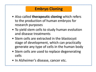 • Also called therapeutic cloning which refers
to the production of human embryos for
research purposes
• To yield stem cells to study human evolution
and disease treatments
• Stem cells are extracted in the blastocyst
stage of development, which can practically
generate any type of cells in the human body
• Stem cells are used to replace degenerating
cells
• In Alzheimer’s disease, cancer etc.
Embryo Cloning
 