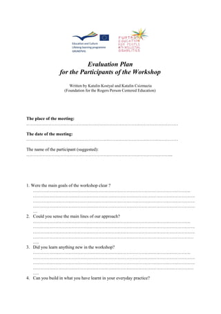 Evaluation Plan
for the Participants of the Workshop
Written by Katalin Kostyal and Katalin Csizmazia
(Foundation for the Rogers Person Centered Education)
The place of the meeting:
…………………………………………………………………………………………
The date of the meeting:
…………………………………………………………………………………………
The name of the participant (suggested):
……………………………………………………………………………………...
1. Were the main goals of the workshop clear ?
…………………………………………………………………………………………….
……………………………………………………………………………………………….
……………………………………………………………………………………………….
……………………………………………………………………………………………….
…
2. Could you sense the main lines of our approach?
…………………………………………………………………………………………….
……………………………………………………………………………………………….
……………………………………………………………………………………………….
………………………………………………………………………………………………
….
3. Did you learn anything new in the workshop?
…………………………………………………………………………………………….
……………………………………………………………………………………………….
……………………………………………………………………………………………….
………………………………………………………………………………………………
….
4. Can you build in what you have learnt in your everyday practice?
 