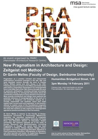 msa                     Manchester
                                                                                                                        School of Architecture

                                                                                              The msa guest lecture series




An event organised by MARC
(Manchester Architecture Research Centre)

New Pragmatism in Architecture and Design:
Zeitgeist not Method
Dr Gavin Melles (Faculty of Design, Swinburne University)
Pragmatism as a practice oriented and instrumental
philosophical movement emerged in the late 19th and
                                                                 Humanities Bridgeford Street, 1.69
early twentieth century through the work of Charles
Pierce, William James and John Dewey in the USA.                 3pm Monday 14 February 2011
Following a loss of currency in the fifties and sixties of the
past century, pragmatism reemerged in it's neopragmatist         Campus map: www.manchester.ac.uk/map
form in the latter part of the 19th century through the work     Free admission. No reservation required
of particular philosphers, including perhaps principally
with Richard Rorty, to reinvigorate discussion about the
contribution of philosophy to many domains of human life.
Most recently architecture and design have explored the
potential relevance of (neo)pragmatism to the work of a
generation of designers and architects looking for a
socially responsible and aesthetic esprit that might
explain their current work and inspiration. In this lecture I
attempt to explain some of the foundational pragmatic
concepts, their application in architecture and design, and
the work that remains to fully explore the neopragmatist
agenda for practice and theory in the 21st century.

Dr Gavin Melles is lecturer in the Faculty of Design,
Swinburne University of Technology (Melbourne,
Australia). His education background is Linguistic
Anthropology (Master Linguistics, University of Costa
Rica) and Education (Doctor of Education, Deakin
University). His research interests are in the areas of
Design Research and Methodologies, including
Pragmatism in Design. His recent work has been
published in Artifact, Design Studies, Design Issues,                           The University of Manchester
                                                                                School of Environment and Development
European Journal of Engineering Education, Research in
Post-Compulsory Education, Ethnography of Education,
and other journals and books. He supervises Research             msa is a joint school of the Manchester Metropolitan
Students in Design, Engineering and Education.                   University and the University of Manchester.
 