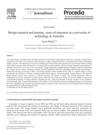 Available online at www.sciencedirect.com




                           Procedia Social and Behavioral Sciences 2 (2010) xxx–xxx
                                                                            757–761




                                                                WCES-2010

  Design research and training: views of educators in a university of
                       technology in Australia
                                                            Gavin Mellesa *
                             a
                                 Faculty of Design, Swinburne University of Technology, Prahran VIC3181, Australia

                                  Received October 7, 2009; revised December 16, 2009; accepted January 5, 2010




Abstract

The restructuring of Australian (and UK) higher education in the nineties brought design fields from a primarily vocational post-
compulsory sector into a new university sector aiming to combine traditional notions of scholarship and research with applied
industry concerns. This balancing act has proved challenging for many fields, and in particular for art and design fields. In design
fields, debate continues about the balance of vocational, practice and academic concerns in higher education and challenges to
educators formed in an era of more overt vocationalism. Design schools have adopted multiple strategies to meet the requirement
for a design research culture, including recruiting research credentialed staff and credentialing staff through research degrees.
While these strategies are having an effect, some design educators remain doubtful of the value of a research culture to design
and hopeful that alternative measures, including practice-based degrees, will accommodate existing practices and values of
design practice. Unless some consensus is achieved faculties and schools of design risk creating antagonistic tribes or
communities of practice, and little is currently known about how such schools are faring. No previous empirical studies have
examined the perception of design educators regarding the new values and demands of design research. In this qualitative
interview-based study, I examine the perspectives of a cohort (n=50) of full-time and part-time design educators in an Australian
university regarding design research and research training. Conclusions draw implications for the emerging field of design and
the characteristics of academic design research.
© 2010 Elsevier Ltd. All rights reserved.

Keywords: Design research; practice-based; industry; educators; Australia.




1. Restructuring vocational fields and design research in Australia

   In response to a range of agendas, the late 1980s and 1990s saw the binary higher education system in Australia
(and the UK) restructured with institutes of technology and colleges of advanced education (CAE) joining the
university sector. This change brought with it pessimistic predictions, and varied outcomes, particularly for
educators in the former CAEs and vocational fields who now had to compete with established universities (e.g.
Adams 1998; Bazeley1994; Moses & Ramsden, 1992). The policy motivated restructuring of the post-compulsory
education sector challenged the identities of educators (Henkel, 2000), including the cultural ambivalence of the


   * Gavin Melles. Tel.: +61414374360
   E-mail address: gmelles@swin.edu.au

1877-0428 © 2010 Published by Elsevier Ltd.
doi:10.1016/j.sbspro.2010.03.097
 
