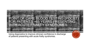 POINT OF CARE BLOOD TESTING (POCBT)
FOR PATIENTS >65 YEARS PRESENTING
WITH ACUTE FRAILTY SYNDROMES.
Using diagnostics to improve clinician confidence in discharge
of patients presenting with acute frailty syndromes.
 