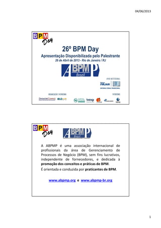 04/06/2013
1
26º BPM Day
Apresentação Disponibilizada pelo Palestrante
26 de Abril de 2013 - Rio de Janeiro / RJ
A ABPMP é uma associação internacional de
profissionais da área de Gerenciamento de
Processos de Negócio (BPM), sem fins lucrativos,
independente de fornecedores, e dedicada à
promoção dos conceitos e práticas de BPM.
É orientada e conduzida por praticantes de BPM.
www.abpmp.org e www.abpmp-br.org
 