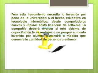 Pero esta herramienta necesita la inversión por
parte de la universidad o el hecho educativo en
tecnología informática; desde computadoras
nuevas y rápidas hasta licencias de software. La
compañía deberá evaluar si este sistema de
capacitación le es rentable o no porque el monto
invertido por alumno disminuirá a medida que
aumente la cantidad de personas a entrenar
 