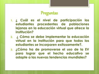 Preguntas
1. ¿ Cuál es el nivel de participación los
estudiantes procedentes de poblaciones
lejanas en la educación virtual que ofrece la
institución?
2. ¿ Cómo se debe implementar la educación
virtual en la institución para que todos los
estudiantes se incorporen exitosamente?.
3. ¿Cómo ha de promoverse el uso de la EV
para lograr que el hecho educativo se
adapte a las nuevas tendencias mundiales?
 