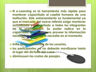  El e-Learning es la herramienta más rápida para
mantener capacitado al capital humano de una
institución. Este entrenamiento es fundamental ya
que el mercado del nuevo milenio exige mantener
actualizado y capacitado a todos los integrantes
de la organización. Su poder radica en la
capacidad que tiene para proveer la información
necesaria para quien la necesita en el momento.
 Evita desplazamientos de los usuarios.
 los participantes ya no deberán movilizarse hasta
el lugar del dictado del curso.
 disminuyen los costos de pasajes.
 
