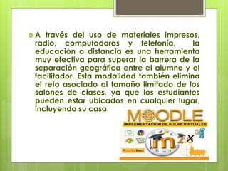  A través del uso de materiales impresos,
radio, computadoras y telefonía, la
educación a distancia es una herramienta
muy efectiva para superar la barrera de la
separación geográfica entre el alumno y el
facilitador. Esta modalidad también elimina
el reto asociado al tamaño limitado de los
salones de clases, ya que los estudiantes
pueden estar ubicados en cualquier lugar,
incluyendo su casa.
 