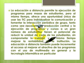  La educación a distancia permite la ejecución de
programas para masas de estudiantes, pero al
mismo tiempo, ofrece una oportunidad única de
usar las TIC para individualizar la comunicación y
fomentar la interacción periódica de grupo, tanto
como sea necesaria. La producción central y la
ejecución de programas y cursos a un gran
número de estudiantes tienen el potencial de
reducir la unidad de costo de los estudiantes, sin
comprometer la calidad, y al mismo tiempo
mejorar la rentabilidad de la institución. La
educación a distancia también puede incrementar
el acceso al mejorar el atractivo de los programas
con el uso de multimedia en general y la
tecnología informática en particular
 