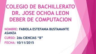 COLEGIO DE BACHILLERATO
DR. JOSE OCHOA LEON
DEBER DE COMPUTACION
NOMBRE: FABIOLA ESTEFANIA BUSTAMANTE
ASANZA
CURSO: 2do CIENCIAS “B”
FECHA: 10/11/2015
 
