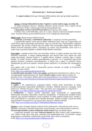 Melléklet az ÉLETVITEL óra Karácsonyi ünnepkör című anyagához.

                               Információs lap 2. - Karácsonyi ünnepkör

       C. csoport számára (Szöveges információ differenciáltan, akik csak így tudják megoldani a
                                          feladatot)


     Advent, az ünnepi előkészületek kezdete. Naptári év szerint András napja, november 30.
     Az ünnepi hangulatot fokozza a lakásban elhelyezett adventi koszorú, amin a legelső adventi
vasárnaptól kezdve minden vasárnap eggyel több gyertyát gyújtanak meg.
     A hagyomány szerint az adventi koszorú piros (piros gyertya, piros szalag).
     Uralkodó színei a zöld (örökzöld), a piros és az arany, melyek a karácsonyi ünnepkör domináns
színei. Az ajtóra erősített, gyertya nélküli koszorú a szíves vendégvárást reprezentálja.

Miklós napja, Magyarországon Mikulás ünnepe.
     A halászok, a révészek, a vízimolnárok védőszentje. A szegények, elesettek gyámolítója.
     A legismertebb legenda szerint egyszer Miklós tudomására jutott, hogy egy szegénysorban élő
család lányait apjuk paráznaságra kényszerítette, hogy így keressék meg a házasságukhoz szükséges
hozományukat. Így azonban a lányok soha nem tudtak volna tisztességben férjhez menni. Miklós az
ablakon keresztül aranypénzt dobott a lányoknak, így mentve meg becsületüket. Innen ered az a
szokás, hogy a gyerekek cipőjüket az ablakba állítják ajándék reményében.

Luca napja. A legenda szerint Szent Luca keresztény vértanú, az egyház azonban nem tartja valós
történelmi személynek. A magyar néphagyományban nem annyira Szent Luca, hanem egy rontó
nőalak (boszorkány) változata terjedt el. A legtöbb babona, hiedelem, varázslás ehhez a naphoz
kötődik. Azt tartják, ilyenkor szabadon garázdálkodnak a gonoszok. Az év legsötétebb napja kiváló
alkalmat teremtett a jóslásokra, boszorkányűzésre. A lányok ezen a napon 12 gombócot főztek.
Mindegyikbe egy férfi nevét rejtették. Amelyik gombóc legelőször a víz felszínére jött, megmondta ki
lesz                                             a                                             férjük.
Luca napkor vetik a Luca búzát. A búzaszemek gyorsan csíráznak, azt tartják, ha Karácsonyra
kizöldül, jó termés várható.
Forrás: http://www.unnep.mentha.hu/advent1.htm
Az előrelátó ember december 13-án, Luca napján, gondolni kezd a következő évre, akkor is, ha ez
a tizenharmadika ráadásul péntekre esik. Közben készíti a széket, minden napra kis munka, ha
december 26-án, a keresztúton, éjfélkor ráállva meg akarja pillantani a reá vonatkozó boszorkányt.
Forrás: http://www.mek.iif.hu/porta/szint/human/szepirod/modern/onagy/lucaszek/lucasz.mek

Népszokások:
A regölés a téli napforduló ősi, pogánykori szokása. Férfiak jártak házról-házra és bőség,
termékenységvarázsló rigmusokkal köszöntötték a háziakat. Általában karácsony másnapján, 26-án
került rá sor. Állandó szövegrész a refrén: " Haj, regö rejtem, azt is megengedte az a nagyúristen."
Videó:http://www.dehir.hu/debrecen/hagyomanyorzo-regoles/2011/01/09/
A betlehemezés a magyar paraszti hagyomány egyik legismertebb és legnépszerűbb,
többszereplős, dramatikus népszokása a karácsonyi ünnepkörben. A betlehemezők, általában férfiak,
legények vagy gyerekek betlehemet visznek magukkal. Ez fából, papírból készült jászol, melyben a
szent család figuráit és a jászolban fekvő állatokat ábrázolják. Állandó szereplők a pásztorok (külön
megemlítendő az öreg pásztor) és egy angyal, illetve bizonyos vidékeken Heródes.
Videó: http://www.youtube.com/watch?v=3PKNS6dG4C8&feature=related

Újévkor az egész országban elterjedt szokások dívtak a palócoknál is. Baromfit nem ettek, mert az
elkaparja a szerencsét, a disznóhús fogyasztása viszont kívánatos, mert a disznó kitúrja a szerencsét.
Szívesen fogyasztották a szemes terményeket, babot, lencsét, hogy sok pénzük legyen.
     A karácsonyi ünnepkör záró napja Vízkereszt (január 6.), ekkor szenteli a pap a templomban a
vizet. Ebből a hívők sokat vittek haza, varázslatos erőt tulajdonítottak neki. Azt tartották a beteget
meggyógyítja, az állatoknak is adtak belőle, de úgy hitték, még a vihart is lecsendesíti.
Forrás: http://www.unnep.mentha.hu/paloc%20karacsony.htm



                                                  2
 