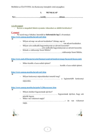 Melléklet az ÉLETVITEL óra Karácsonyi ünnepkör című anyagához.

                                 I.     MUNKALAP

Név:………………………………., osztály…………………dátum………………………..



A és B csoport
   - Keress a megadott linkek nyomán válaszokat az alábbi kérdésekre!

C csoport
    - Ne nyisd meg a linkeket, használd az Információs lap 2. olvasmányt.
http://www.unnep.mentha.hu/advent1.htm

          - Milyen névnap van advent kezdetekor? (hónap, nap is)
             ……………………………………………………… van advent kezdetekor.
          - Milyen szín uralkodik hagyományosan az adventi koszorún?
             ……………………........szín uralkodik hagyományosan az adventi koszorún.
          - Kiknek a védőszentje Szent Miklós?
             ……………………………………………………..védőszentje Szent Miklós.


http://www.mek.iif.hu/porta/szint/human/szepirod/modern/onagy/lucaszek/lucasz.mek

          - Mikor kezdik a Luca székét építeni?
            …………………………………………………. kezdik a Luca székét építeni.


http://www.unnep.mentha.hu/advent1.htm

          - Milyen karácsonyi népszokásokat ismertél meg?
             …………………………, ……………………. a legismertebb karácsonyi
             népszokás.


http://www.unnep.mentha.hu/paloc%20karacsony.htm

          - Milyen ételeket fogyasztanak újévkor?
             ………………………, ……………………. fogyasztanak újévkor, hogy sok
             pénzük legyen.
          - Mikor van vízkereszt napja?
             …………………………………………………………- án van vízkereszt
             napja.




                                         3
 