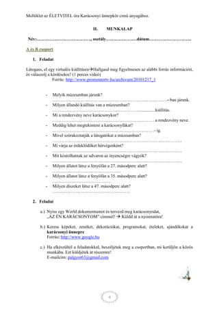 Melléklet az ÉLETVITEL óra Karácsonyi ünnepkör című anyagához.

                                     II.     MUNKALAP

 Név:………………………………., osztály…………………dátum………………………..

A és B csoport

   1. Feladat

Látogass, el egy virtuális kiállításraHallgasd meg figyelmesen az alábbi forrás információit,
és válaszolj a kérdésekre! (1 perces videó)
                Forrás: http://www.promontortv.hu/archivum/20101217_1


           -   Melyik múzeumban járunk?
               ……………………………………………………………………- ban járunk.
           -   Milyen állandó kiállítás van a múzeumban?
               …………………………………………………….............kiállítás.
           -   Mi a rendezvény neve karácsonykor?
               …………………………………………………………… a rendezvény neve.
           -   Meddig lehet megtekinteni a karácsonyfákat?
               ……………………………………………………………- ig.
           -   Mivel szórakoztatják a látogatókat a múzeumban?
               …………………………………………………………………………….
           -   Mi várja az érdeklődőket hétvégenként?
               …………………………………………………………………………….
           -   Mit kóstolhatnak az udvaron az ínyencségre vágyók?
               …………………………………………………………………………….
           -   Milyen állatot látsz a fenyőfán a 27. másodperc alatt?
               ………………………………………..
           -   Milyen állatot látsz a fenyőfán a 35. másodperc alatt?
               ………………………………….
           -   Milyen díszeket látsz a 47. másodperc alatt?
               ……………………………………………..

   2. Feladat

        a.) Nyiss egy World dokumentumot és tervezd meg karácsonyodat,
            „AZ ÉN KARÁCSONYOM” címmel!  Küldd át a nyomtatóra!

        b.) Keress képeket, zenéket, dekorációkat, programokat, ételeket, ajándékokat a
            karácsonyi ünnepre
            Forrás: http://www.google.hu

        c.) Ha elkészültél a feladatokkal, beszéljétek meg a csoportban, mi kerüljön a közös
            munkába. Ezt küldjétek át részemre!
            E-mailcím: palgyor63@gmail.com




                                              4
 