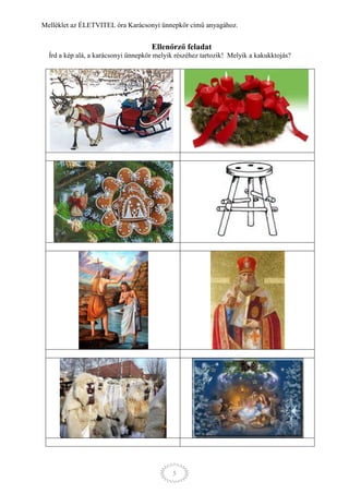 Melléklet az ÉLETVITEL óra Karácsonyi ünnepkör című anyagához.


                                     Ellenőrző feladat
  Írd a kép alá, a karácsonyi ünnepkör melyik részéhez tartozik! Melyik a kakukktojás?




                                            5
 