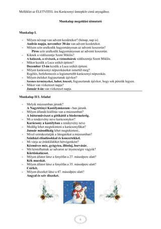 Melléklet az ÉLETVITEL óra Karácsonyi ünnepkör című anyagához.

                              Munkalap megoldási útmutató


Munkalap I.

 -   Milyen névnap van advent kezdetekor? (hónap, nap is)
     András napja, november 30-án van advent kezdetekor.
 -   Milyen szín uralkodik hagyományosan az adventi koszorún?
        Piros szín uralkodik hagyományosan az adventi koszorún.
 -   Kiknek a védőszentje Szent Miklós?
     A halászok, a révészek, a vízimolnárok védőszentje Szent Miklós.
 -   Mikor kezdik a Luca székét építeni?
     December 13-án kezdik a Luca székét építeni.
 -   Milyen karácsonyi népszokásokat ismertél meg?
     Regölés, betlehemezés a legismertebb karácsonyi népszokás.
 -   Milyen ételeket fogyasztanak újévkor?
     Szemes terményeket, babot, lencsét, fogyasztanak újévkor, hogy sok pénzük legyen.
 -   Mikor van vízkereszt napja?
     Január 6-án van vízkereszt napja.

Munkalap II/1. feladat

 -   Melyik múzeumban járunk?
     A Nagytétényi Kastélymúzeum - ban járunk.
 -   Milyen állandó kiállítás van a múzeumban?
     A bútorművészet a gótikától a biedermeierig.
 -   Mi a rendezvény neve karácsonykor?
     Karácsony a kastélyban a rendezvény neve.
 -   Meddig lehet megtekinteni a karácsonyfákat?
     Január másodikáig lehet megtekinteni..
 -   Mivel szórakoztatják a látogatókat a múzeumban?
     Színházi előadásokkal és koncertekkel.
 -   Mi várja az érdeklődőket hétvégenként?
     Kézműves méz, gyógytea, illóolaj, borvásár.
 -   Mit kóstolhatnak az udvaron az ínyencségre vágyók?
     Kürtöskalácsot.
 -   Milyen állatot látsz a fenyőfán a 27. másodperc alatt?
     Kék macskát.
 -   Milyen állatot látsz a fenyőfán a 35. másodperc alatt?
     Csirkét.
 -   Milyen díszeket látsz a 47. másodperc alatt?
     Angyal és szív díszeket.




                                              6
 