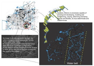 Systems, actions or processes capable of
                                                      growing and developing, mutating and
                                                      transforming, varying, deforming and being
                                                      precise and flexible, at once determinate and
                                                      indeterminate




No longer lovly volumes under the light, but
rather ambiguous landscapes under the sky.
Fields within other fields.
No longer strict geometric schemes but rather
freer and more meaningful configurations.
A new desire to lift the background to the surface,
in short, to turn the ground and the surface into
the object of the project.




                                                                   Water belt
 