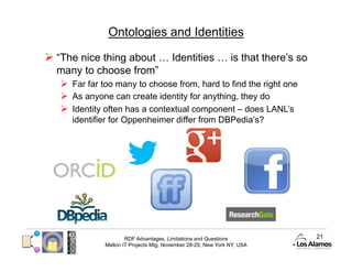 Ontologies and Identities

  “The nice thing about … Identities … is that there’s so
  many to choose from”
     Far far too many to choose from, hard to find the right one
     As anyone can create identity for anything, they do
     Identity often has a contextual component – does LANL’s
      identifier for Oppenheimer differ from DBPedia’s?




                      RDF Advantages, Limitations and Questions          21
              Mellon IT Projects Mtg, November 28-29, New York NY, USA
 