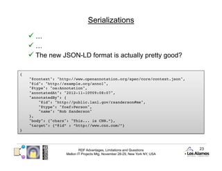 Serializations

       …
       …
       The new JSON-LD format is actually pretty good?

{!
     "@context": "http://www.openannotation.org/spec/core/context.json", !
     "@id": "http://example.org/anno1", !
     "@type": "oa:Annotation", !
     "annotatedAt": "2012-11-10T09:08:07", !
     "annotatedBy": {!
          "@id": "http://public.lanl.gov/rsanderson#me", !
          "@type": "foaf:Person", !
          "name": "Rob Sanderson"!
     }, !
     "body": {"chars": "This... is CNN.”}, !
     "target": {“@id” : “http://www.cnn.com/”}!
}!




                            RDF Advantages, Limitations and Questions          23
                    Mellon IT Projects Mtg, November 28-29, New York NY, USA
 