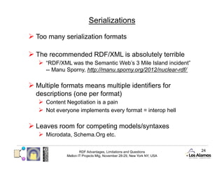 Serializations

  Too many serialization formats

  The recommended RDF/XML is absolutely terrible
     “RDF/XML was the Semantic Web’s 3 Mile Island incident”
      -- Manu Sporny, http://manu.sporny.org/2012/nuclear-rdf/

  Multiple formats means multiple identifiers for
  descriptions (one per format)
     Content Negotiation is a pain
     Not everyone implements every format = interop hell

  Leaves room for competing models/syntaxes
     Microdata, Schema.Org etc.

                      RDF Advantages, Limitations and Questions          24
              Mellon IT Projects Mtg, November 28-29, New York NY, USA
 