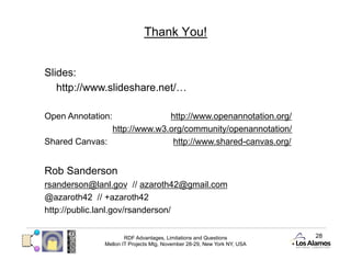 Thank You!


Slides:
   http://www.slideshare.net/…

Open Annotation:             http://www.openannotation.org/
               http://www.w3.org/community/openannotation/
Shared Canvas:                http://www.shared-canvas.org/


Rob Sanderson
rsanderson@lanl.gov // azaroth42@gmail.com
@azaroth42 // +azaroth42
http://public.lanl.gov/rsanderson/


                      RDF Advantages, Limitations and Questions          28
              Mellon IT Projects Mtg, November 28-29, New York NY, USA
 