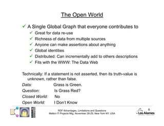 The Open World

  A Single Global Graph that everyone contributes to
        Great for data re-use
        Richness of data from multiple sources
        Anyone can make assertions about anything
        Global identities
        Distributed: Can incrementally add to others descriptions
        Fits with the WWW: The Data Web

Technically: If a statement is not asserted, then its truth-value is
   unknown, rather than false.
Data:              Grass is Green.
Question:           Is Grass Red?
Closed World:       No
Open World:         I Don’t Know
                        RDF Advantages, Limitations and Questions          8
                Mellon IT Projects Mtg, November 28-29, New York NY, USA
 