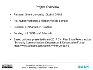 Herbert Van de Sompel @hvdsomp
NDE TC Meetings, Amsterdam, 12 Feb 2020
Project Overview
• Partners: Ghent University IDLab & DANS
• PIs: Ruben Verborgh & Herbert Van de Sompel
• Duration: 01/01/2020-31/12/2023
• Funding: ± $ 800K (staff & travel)
• Based on ideas presented in my 2017 CNI Paul Evan Peters lecture
“Scholarly Communication: Deconstruct & Decentralize?”, see
https://www.youtube.com/watch?v=o4nUe-6Ln-8
 