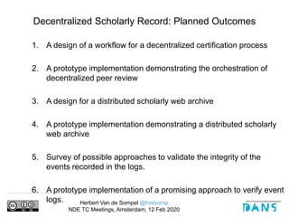 Herbert Van de Sompel @hvdsomp
NDE TC Meetings, Amsterdam, 12 Feb 2020
Decentralized Scholarly Record: Planned Outcomes
1. A design of a workflow for a decentralized certification process
2. A prototype implementation demonstrating the orchestration of
decentralized peer review
3. A design for a distributed scholarly web archive
4. A prototype implementation demonstrating a distributed scholarly
web archive
5. Survey of possible approaches to validate the integrity of the
events recorded in the logs.
6. A prototype implementation of a promising approach to verify event
logs.
 