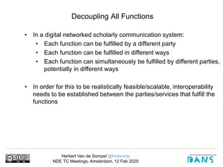 Herbert Van de Sompel @hvdsomp
NDE TC Meetings, Amsterdam, 12 Feb 2020
Decoupling All Functions
• In a digital networked scholarly communication system:
• Each function can be fulfilled by a different party
• Each function can be fulfilled in different ways
• Each function can simultaneously be fulfilled by different parties,
potentially in different ways
• In order for this to be realistically feasible/scalable, interoperability
needs to be established between the parties/services that fulfill the
functions
 