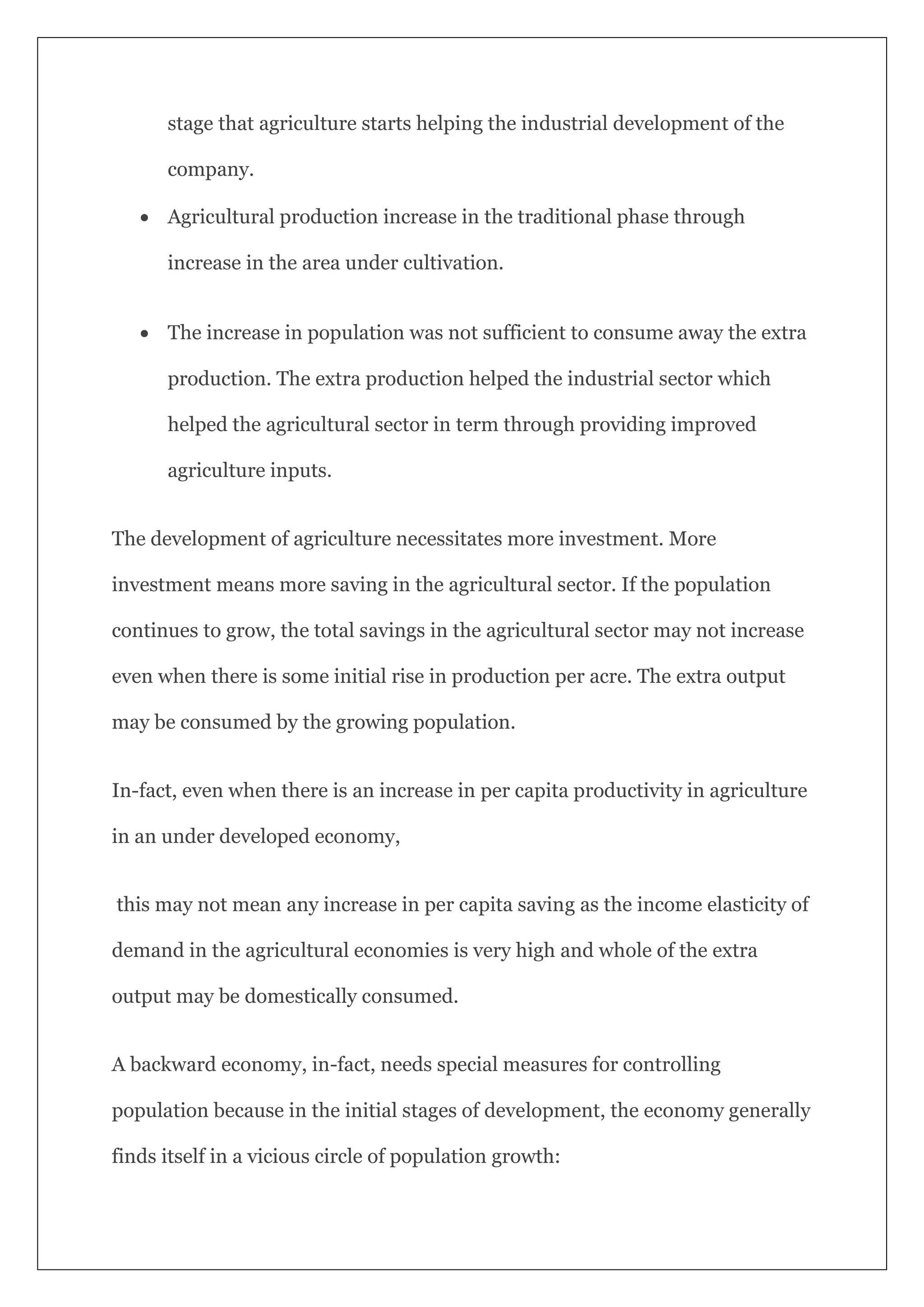 stage that agriculture starts helping the industrial development of the
company.
 Agricultural production increase in the traditional phase through
increase in the area under cultivation.
 The increase in population was not sufficient to consume away the extra
production. The extra production helped the industrial sector which
helped the agricultural sector in term through providing improved
agriculture inputs.
The development of agriculture necessitates more investment. More
investment means more saving in the agricultural sector. If the population
continues to grow, the total savings in the agricultural sector may not increase
even when there is some initial rise in production per acre. The extra output
may be consumed by the growing population.
In-fact, even when there is an increase in per capita productivity in agriculture
in an under developed economy,
this may not mean any increase in per capita saving as the income elasticity of
demand in the agricultural economies is very high and whole of the extra
output may be domestically consumed.
A backward economy, in-fact, needs special measures for controlling
population because in the initial stages of development, the economy generally
finds itself in a vicious circle of population growth:
 