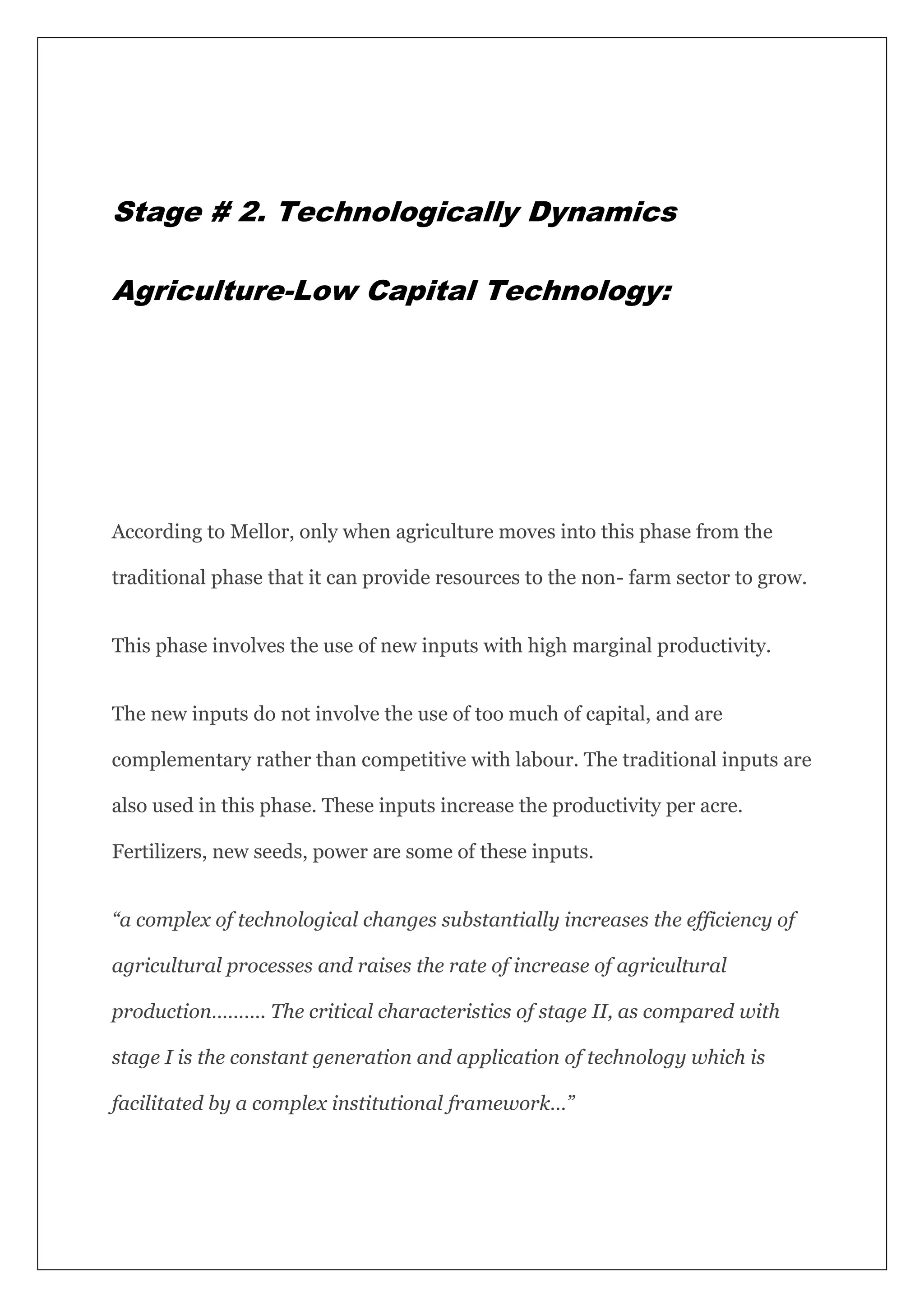 Stage # 2. Technologically Dynamics
Agriculture-Low Capital Technology:
According to Mellor, only when agriculture moves into this phase from the
traditional phase that it can provide resources to the non- farm sector to grow.
This phase involves the use of new inputs with high marginal productivity.
The new inputs do not involve the use of too much of capital, and are
complementary rather than competitive with labour. The traditional inputs are
also used in this phase. These inputs increase the productivity per acre.
Fertilizers, new seeds, power are some of these inputs.
“a complex of technological changes substantially increases the efficiency of
agricultural processes and raises the rate of increase of agricultural
production………. The critical characteristics of stage II, as compared with
stage I is the constant generation and application of technology which is
facilitated by a complex institutional framework…”
 