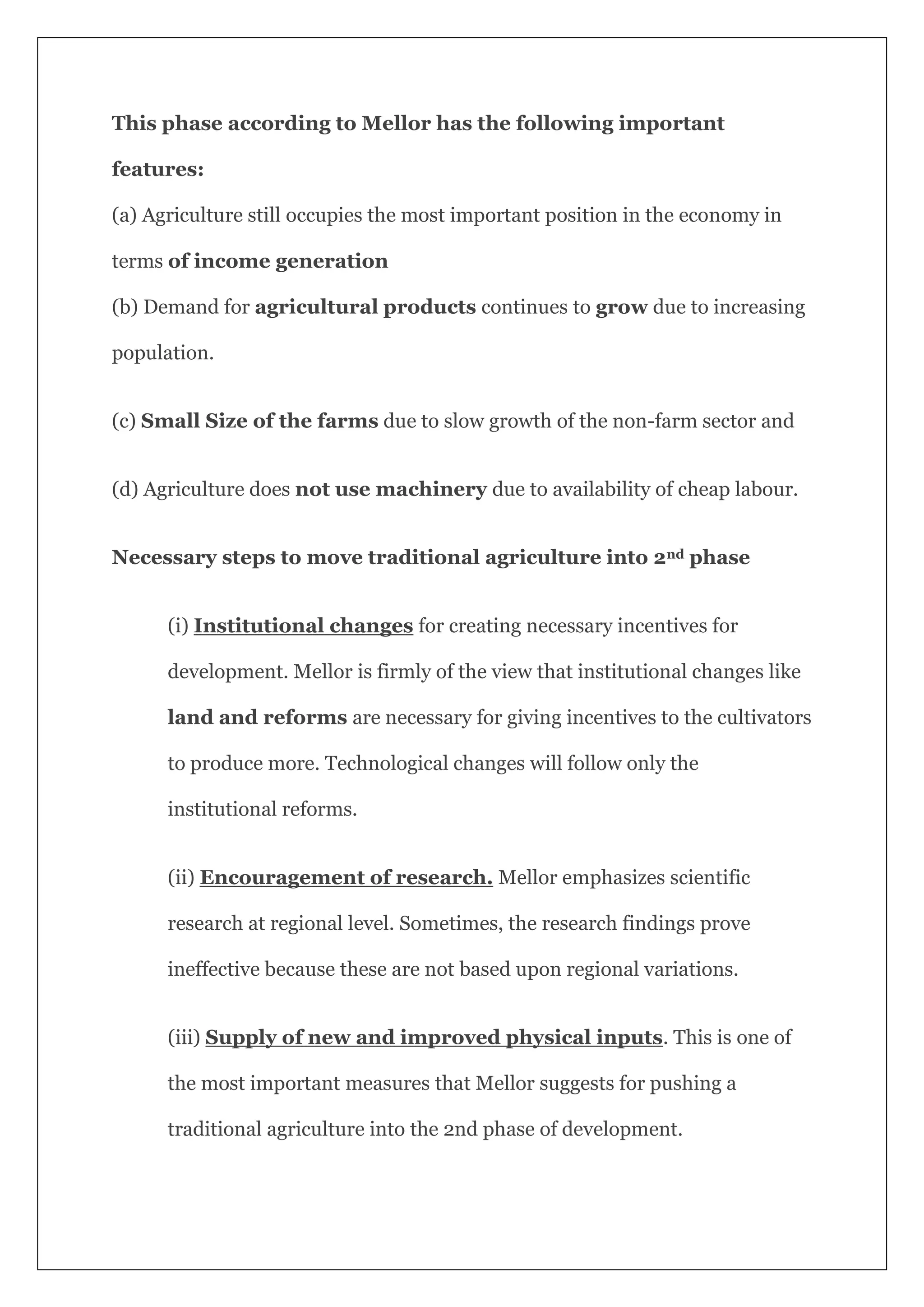 This phase according to Mellor has the following important
features:
(a) Agriculture still occupies the most important position in the economy in
terms of income generation
(b) Demand for agricultural products continues to grow due to increasing
population.
(c) Small Size of the farms due to slow growth of the non-farm sector and
(d) Agriculture does not use machinery due to availability of cheap labour.
Necessary steps to move traditional agriculture into 2nd phase
(i) Institutional changes for creating necessary incentives for
development. Mellor is firmly of the view that institutional changes like
land and reforms are necessary for giving incentives to the cultivators
to produce more. Technological changes will follow only the
institutional reforms.
(ii) Encouragement of research. Mellor emphasizes scientific
research at regional level. Sometimes, the research findings prove
ineffective because these are not based upon regional variations.
(iii) Supply of new and improved physical inputs. This is one of
the most important measures that Mellor suggests for pushing a
traditional agriculture into the 2nd phase of development.
 