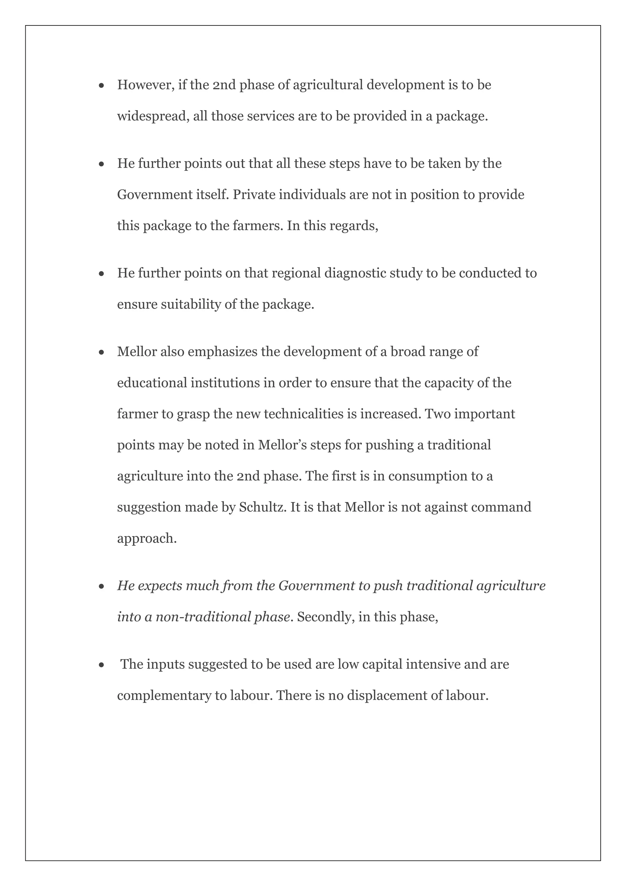  However, if the 2nd phase of agricultural development is to be
widespread, all those services are to be provided in a package.
 He further points out that all these steps have to be taken by the
Government itself. Private individuals are not in position to provide
this package to the farmers. In this regards,
 He further points on that regional diagnostic study to be conducted to
ensure suitability of the package.
 Mellor also emphasizes the development of a broad range of
educational institutions in order to ensure that the capacity of the
farmer to grasp the new technicalities is increased. Two important
points may be noted in Mellor’s steps for pushing a traditional
agriculture into the 2nd phase. The first is in consumption to a
suggestion made by Schultz. It is that Mellor is not against command
approach.
 He expects much from the Government to push traditional agriculture
into a non-traditional phase. Secondly, in this phase,
 The inputs suggested to be used are low capital intensive and are
complementary to labour. There is no displacement of labour.
 